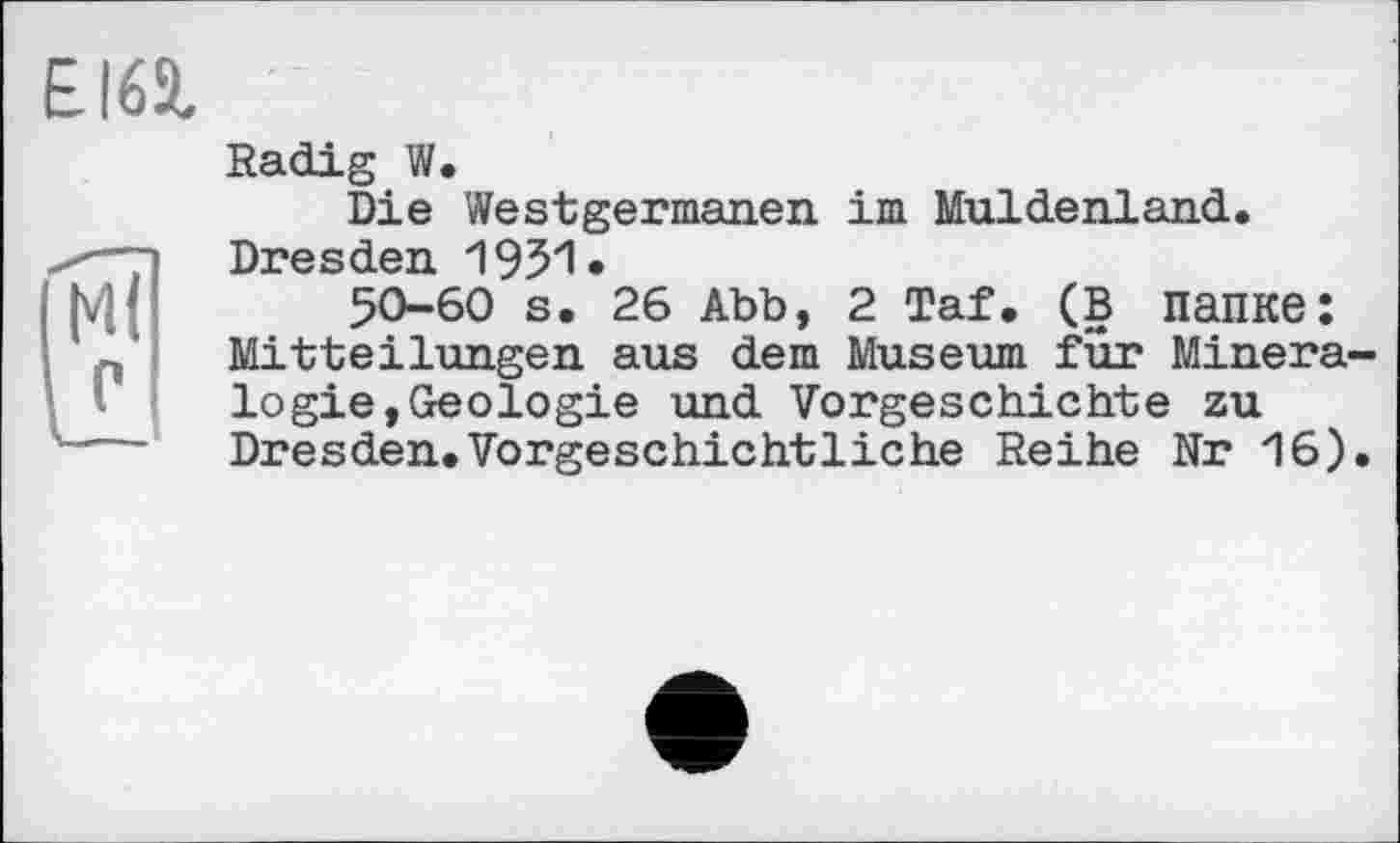 ﻿EI65,
Radig W.
Die Westgermanen im Muldenland. Dresden
50-60 s. 26 Abb, 2 Taf. (в папке: Mitteilungen aus dem Museum für Mineralogie, Geologie und Vorgeschichte zu Dresden.Vorgeschichtliche Reihe Nr 16).